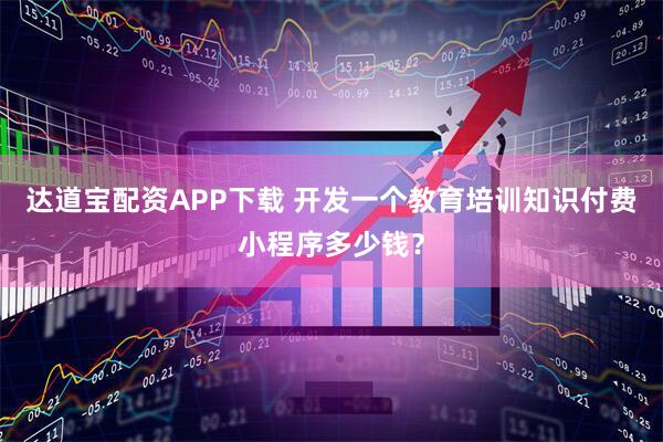达道宝配资APP下载 开发一个教育培训知识付费小程序多少钱?