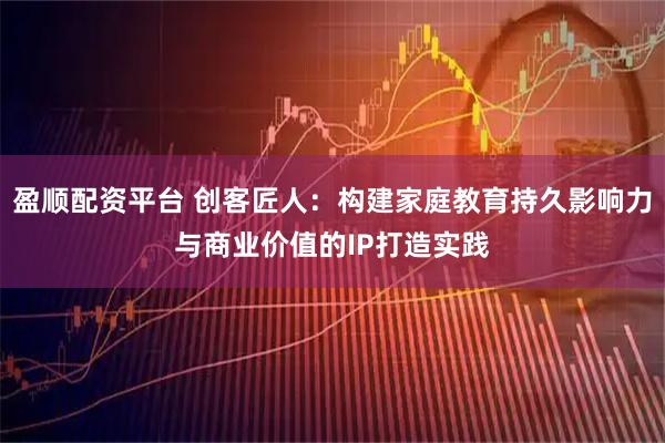 盈顺配资平台 创客匠人:构建家庭教育持久影响力与商业价值的IP打造实践