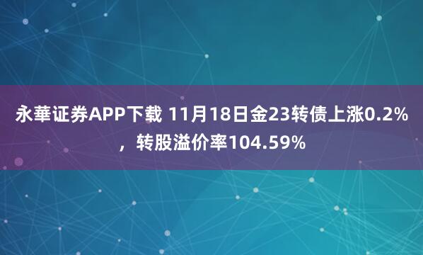 永華证券APP下载 11月18日金23转债上涨0.2%,转股溢价率104.59%
