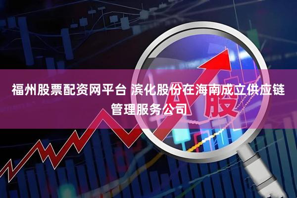 福州股票配资网平台 滨化股份在海南成立供应链管理服务公司