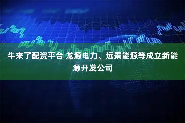 牛来了配资平台 龙源电力、远景能源等成立新能源开发公司