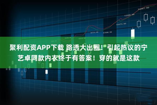 聚利配资APP下载 路透大出圈！引起热议的宁艺卓同款内衣终于有答案！穿的就是这款