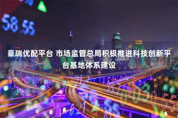 豪瑞优配平台 市场监管总局积极推进科技创新平台基地体系建设