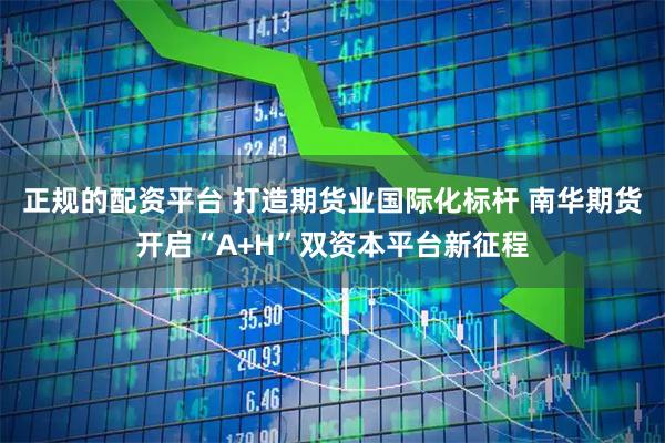 正规的配资平台 打造期货业国际化标杆 南华期货开启“A+H”双资本平台新征程