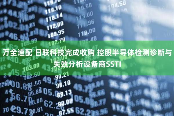 万全速配 日联科技完成收购 控股半导体检测诊断与失效分析设备商SSTI