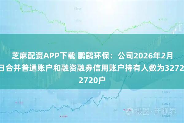 芝麻配资APP下载 鹏鹞环保：公司2026年2月10日合并普通账户和融资融券信用账户持有人数为32720户
