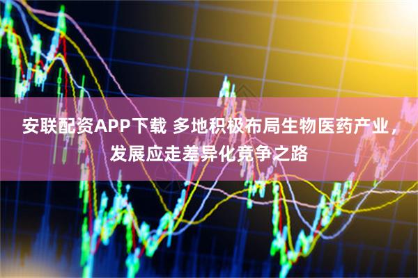 安联配资APP下载 多地积极布局生物医药产业，发展应走差异化竞争之路