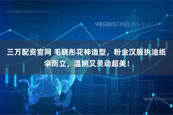 三万配资官网 毛晓彤花神造型，粉金汉服执油纸伞而立，温婉又灵动超美！