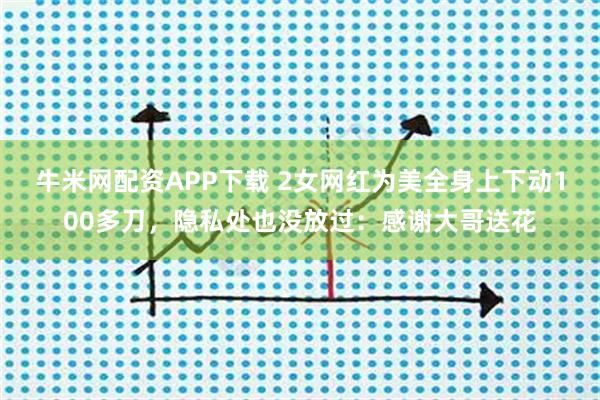 牛米网配资APP下载 2女网红为美全身上下动100多刀，隐私处也没放过：感谢大哥送花