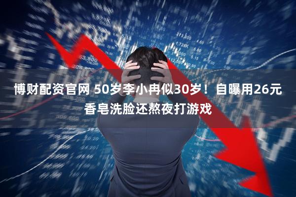 博财配资官网 50岁李小冉似30岁！自曝用26元香皂洗脸还熬夜打游戏