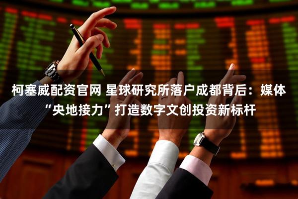 柯塞威配资官网 星球研究所落户成都背后：媒体“央地接力”打造数字文创投资新标杆