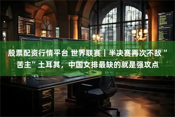 股票配资行情平台 世界联赛｜半决赛再次不敌“苦主”土耳其，中国女排最缺的就是强攻点
