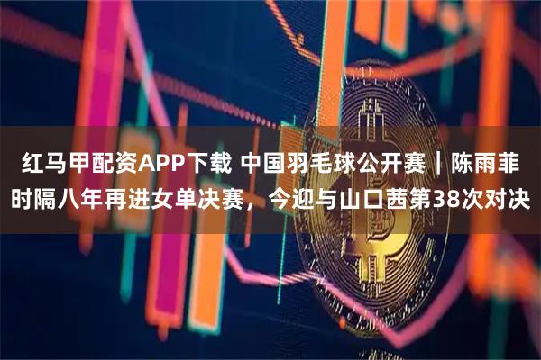 红马甲配资APP下载 中国羽毛球公开赛｜陈雨菲时隔八年再进女单决赛，今迎与山口茜第38次对决