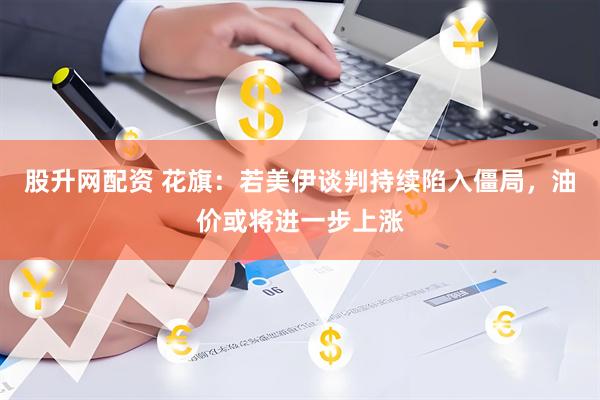 股升网配资 花旗：若美伊谈判持续陷入僵局，油价或将进一步上涨